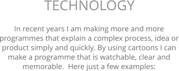 In recent years I am making more and more programmes that explain a complex process, idea or product simply and quickly. By using cartoons I can make a programme that is watchable, clear and memorable.  Here just a few examples: TECHNOLOGY 