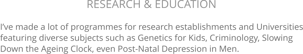 I’ve made a lot of programmes for research establishments and Universities featuring diverse subjects such as Genetics for Kids, Criminology, Slowing Down the Ageing Clock, even Post-Natal Depression in Men. RESEARCH & EDUCATION 